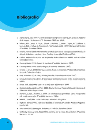 Bibliografía



     	 Alonso Tapia, Jesús (1995) “La evaluación de la comprensión lectora”, en Textos de Didáctica
       de la Lengua y la Literatura, nº 5. Barcelona: GRAÓ. pp. 63-68.
     	 Bofarrul, M.T.; Cerezo, M.; Gil, R.; Jolibert, J.; Martínez, G.; Oller, C.; Pipkin, M.; Quintanal, J.;
       Serra, J.; Solé, I.; Soliva, M.; Teberosky, A.; Tolchinsky, L.; Vidal, E. (2001) Comprensión lectora
       (1.º edición). Barcelona: GRAÓ.
     	 Becerra, Hernán (2008) “Herramientas prácticas para elevar las capacidades lectoras”, en
       Módulo de lectura y escritura 1. Lima: Pontificia Universidad Católica del Perú.
     	 Carlino, Paula (2010). Escribir, leer y aprender en la Universidad. Buenos Aires: Fondo de
       Cultura Económica.
     	 Cassany, Daniel (1993). Reparar la escritura (6.º edición). Barcelona: GRAÓ.
     	 Cassany, Daniel (1999). Enseñar lengua (8.º edición). Barcelona: GRAÓ.
     	 Ferreiro, E., Siro, A. (2008). Narrar por escrito desde un personaje (1.º edición). Buenos Aires:
       Fondo de Cultura Económica.
     	 Fons, Monserrat (2004). Leer y escribir para vivir (1.º edición). Barcelona: GRAÓ.
     	 Lomas, Carlos (comp.) (2002). El aprendizaje de la comunicación en las aulas. Barcelona:
       Paidós.
     	 Millás, Juan José (2000). “Leer”, en El País, 16 de diciembre de 2000.
     	 Ministerio de Educación del Perú (2008). Diseño Curricular Nacional. Dirección Nacional de
       Educación Básica Regular. Lima.
     	 Monereo, C.; Solé, I.; Castello, M. (1994). Las estrategias de aprendizaje. Cómo incorporarlas
       a la práctica educativa (1.º edición). Barcelona: Edebe.
     	 Pennac, Daniel (1993). Como una novela. Barcelona: Anagrama.
     	 Popham, James (1999). Evaluación basada en criterios (3.º edición). Madrid: Magisterio
       Español S.A.
     	 Solé, Isabel (1992). Estrategias de lectura (11.º edición). Barcelona: GRAÓ.
     	 Tolchinsky, Liliana; y Simó, Rosa (2001). Escribir y leer a través del currículum (1.º edición).
       Barcelona: Horsori.



98                                                     Movilización Nacional por la Mejora de los Aprendizajes
 