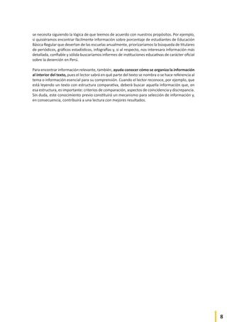 8
se necesita siguiendo la lógica de que leemos de acuerdo con nuestros propósitos. Por ejemplo,
si quisiéramos encontrar fácilmente información sobre porcentaje de estudiantes de Educación
Básica Regular que desertan de las escuelas anualmente, priorizaríamos la búsqueda de titulares
de periódicos, gráficos estadísticos, infografías y, si al respecto, nos interesara información más
detallada, confiable y sólida buscaríamos informes de instituciones educativas de carácter oficial
sobre la deserción en Perú.
Para encontrar información relevante, también, ayuda conocer cómo se organiza la información
al interior del texto, pues el lector sabrá en qué parte del texto se nombra o se hace referencia al
tema o información esencial para su comprensión. Cuando el lector reconoce, por ejemplo, que
está leyendo un texto con estructura comparativa, deberá buscar aquella información que, en
esa estructura, es importante: criterios de comparación, aspectos de coincidencia y discrepancia.
Sin duda, este conocimiento previo constituirá un mecanismo para selección de información y,
en consecuencia, contribuirá a una lectura con mejores resultados.
 