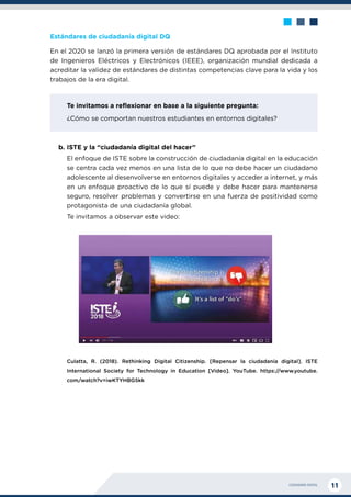 CIUDADANÍA DIGITAL 11
Estándares de ciudadanía digital DQ
En el 2020 se lanzó la primera versión de estándares DQ aprobada por el Instituto
de Ingenieros Eléctricos y Electrónicos (IEEE), organización mundial dedicada a
acreditar la validez de estándares de distintas competencias clave para la vida y los
trabajos de la era digital.
Te invitamos a reflexionar en base a la siguiente pregunta:
¿Cómo se comportan nuestros estudiantes en entornos digitales?
b.	ISTE y la “ciudadanía digital del hacer”
El enfoque de ISTE sobre la construcción de ciudadanía digital en la educación
se centra cada vez menos en una lista de lo que no debe hacer un ciudadano
adolescente al desenvolverse en entornos digitales y acceder a internet, y más
en un enfoque proactivo de lo que sí puede y debe hacer para mantenerse
seguro, resolver problemas y convertirse en una fuerza de positividad como
protagonista de una ciudadanía global.
Te invitamos a observar este video:
Culatta, R. (2018). Rethinking Digital Citizenship. [Repensar la ciudadanía digital]. ISTE
International Society for Technology in Education [Video]. YouTube. https://www.youtube.
com/watch?v=iwKTYHBG5kk
 
