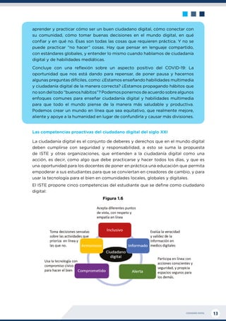 CIUDADANÍA DIGITAL 13
aprender y practicar cómo ser un buen ciudadano digital, cómo conectar con
su comunidad, cómo tomar buenas decisiones en el mundo digital, en qué
confiar y en qué no. Esas son todas las cosas que requieren práctica. Y no se
puede practicar “no hacer” cosas. Hay que pensar en lenguaje compartido,
con estándares globales, y entender lo mismo cuando hablamos de ciudadanía
digital y de habilidades mediáticas.
Concluye con una reflexión sobre un aspecto positivo del COVID-19: La
oportunidad que nos está dando para repensar, de poner pausa y hacernos
algunas preguntas difíciles, como: ¿Estamos enseñando habilidades multimedia
y ciudadanía digital de la manera correcta? ¿Estamos propagando hábitos que
no son del todo “buenos hábitos”? Podemos ponernos de acuerdo sobre algunos
enfoques comunes para enseñar ciudadanía digital y habilidades multimedia
para que todo el mundo piense de la manera más saludable y productiva.
Podemos crear un mundo en línea que sea equitativo, que realmente mejore,
aliente y apoye a la humanidad en lugar de confundirla y causar más divisiones.
Las competencias proactivas del ciudadano digital del siglo XXI
La ciudadanía digital es el conjunto de deberes y derechos que en el mundo digital
deben cumplirse con seguridad y responsabilidad, a esto se suma la propuesta
de ISTE y otras organizaciones, que entienden a la ciudadanía digital como una
acción, es decir, como algo que debe practicarse y hacer todos los días, y que es
una oportunidad para los docentes de poner en práctica una educación que permita
empoderar a sus estudiantes para que se conviertan en creadores de cambio, y para
usar la tecnología para el bien en comunidades locales, globales y digitales.
El ISTE propone cinco competencias del estudiante que se define como ciudadano
digital:
Figura 1.6
 
