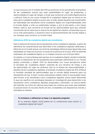 MINISTERIO DE EDUCACIÓN
14
Lo que se busca con el modelo del ISTE es promover en los estudiantes el propósito
de ser ciudadanos activos que vean posibilidades en lugar de problemas, y
oportunidades en lugar de riesgos, a la par que conservan una huella digital positiva
y efectiva. Esta es una nueva mirada de la ciudadanía digital que se centra en los
retos de la ciudadanía digital a asumir, por un lado, desde aquellas que comprenden
las habilidades del estudiante como ciudadano digital con responsabilidades ante
el mundo digital, y ante sus potenciales riesgos, y, por la otra parte, y con mayor
énfasis, todo lo que concierne al mundo de las oportunidades para que, estando
conscientes de los retos que la vida en la era digital les impone, comprendan que su
rol es más participativo y proactivo hacia el aprovechamiento del mundo digital y
sus ventajas, para construir un mundo mejor.
Estándares ISTE de ciudadanía digital para estudiantes
Para la efectiva formación de los estudiantes como ciudadanos digitales, a partir de
identificar las características que describen a los ciudadanos digitales dedicados y
efectivos en el mundo actual, así como las estrategias efectivas para desarrollar esas
habilidades en todos los alumnos a través de la práctica en el aula, ISTE ha definido
estándares de ciudadanía digital, en un trabajo conjunto con el Grupo Metiri.
Se adopta un nuevo enfoque para pensar en la ciudadanía digital, donde el estándar
destaca la disposición de los estudiantes para participar plenamente en un mundo
global, conectado y digital. ISTE ha desarrollado una nueva perspectiva sobre
el concepto de “ciudadanía digital”, pasando de una narrativa de riesgo a una
de oportunidad. En lugar de centrarse solo en la letanía de responsabilidades y
desafíos de los ciudadanos digitales, el estándar Ciudadano digital de ISTE enfatiza
la increíble variedad de oportunidades que el mundo digital presenta para los
estudiantes de hoy. Si bien muchos educadores hablan sobre lo que pueden hacer
para formar a los estudiantes como ciudadanos digitales, pocos están definiendo
lo que eso significa con estrategias basadas en investigación para desarrollar a los
estudiantes como ciudadanos digitales preparados y decididos. La ciencia detrás
del estándar, así como las rúbricas para todos los criterios que crean este estándar,
se proporcionan en recursos fáciles de leer, compatibles con dispositivos móviles y
utilizables al instante.
Te invitamos a reflexionar en base a la siguiente pregunta:
En tu práctica digital ¿Cuál podría ser tu compromiso para asumir tu
ciudadanía digital del hacer?
 