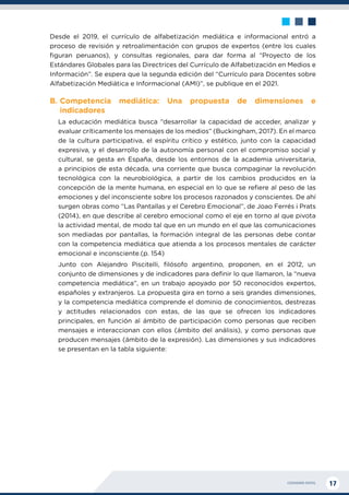 CIUDADANÍA DIGITAL 17
Desde el 2019, el currículo de alfabetización mediática e informacional entró a
proceso de revisión y retroalimentación con grupos de expertos (entre los cuales
figuran peruanos), y consultas regionales, para dar forma al “Proyecto de los
Estándares Globales para las Directrices del Currículo de Alfabetización en Medios e
Información”. Se espera que la segunda edición del “Currículo para Docentes sobre
Alfabetización Mediática e Informacional (AMI)”, se publique en el 2021.
B.	
Competencia mediática: Una propuesta de dimensiones e
indicadores
La educación mediática busca “desarrollar la capacidad de acceder, analizar y
evaluar críticamente los mensajes de los medios” (Buckingham, 2017). En el marco
de la cultura participativa, el espíritu crítico y estético, junto con la capacidad
expresiva, y el desarrollo de la autonomía personal con el compromiso social y
cultural, se gesta en España, desde los entornos de la academia universitaria,
a principios de esta década, una corriente que busca compaginar la revolución
tecnológica con la neurobiológica, a partir de los cambios producidos en la
concepción de la mente humana, en especial en lo que se refiere al peso de las
emociones y del inconsciente sobre los procesos razonados y conscientes. De ahí
surgen obras como “Las Pantallas y el Cerebro Emocional”, de Joao Ferrés i Prats
(2014), en que describe al cerebro emocional como el eje en torno al que pivota
la actividad mental, de modo tal que en un mundo en el que las comunicaciones
son mediadas por pantallas, la formación integral de las personas debe contar
con la competencia mediática que atienda a los procesos mentales de carácter
emocional e inconsciente.(p. 154)
Junto con Alejandro Piscitelli, filósofo argentino, proponen, en el 2012, un
conjunto de dimensiones y de indicadores para definir lo que llamaron, la “nueva
competencia mediática”, en un trabajo apoyado por 50 reconocidos expertos,
españoles y extranjeros. La propuesta gira en torno a seis grandes dimensiones,
y la competencia mediática comprende el dominio de conocimientos, destrezas
y actitudes relacionados con estas, de las que se ofrecen los indicadores
principales, en función al ámbito de participación como personas que reciben
mensajes e interaccionan con ellos (ámbito del análisis), y como personas que
producen mensajes (ámbito de la expresión). Las dimensiones y sus indicadores
se presentan en la tabla siguiente:
 