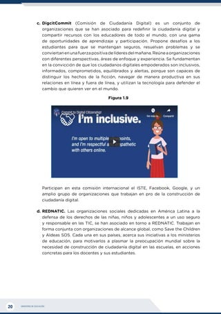 MINISTERIO DE EDUCACIÓN
20
c.	DigcitCommit (Comisión de Ciudadanía Digital) es un conjunto de
organizaciones que se han asociado para redefinir la ciudadanía digital y
compartir recursos con los educadores de todo el mundo, con una gama
de oportunidades de aprendizaje y participación. Propone desafíos a los
estudiantes para que se mantengan seguros, resuelvan problemas y se
conviertanenunafuerzapositivadelíderesdelmañana.Reúneaorganizaciones
con diferentes perspectivas, áreas de enfoque y experiencia. Se fundamentan
en la convicción de que los ciudadanos digitales empoderados son inclusivos,
informados, comprometidos, equilibrados y alertas, porque son capaces de
distinguir los hechos de la ficción, navegar de manera productiva en sus
relaciones en línea y fuera de línea, y utilizan la tecnología para defender el
cambio que quieren ver en el mundo.
Figura 1.9
	 Participan en esta comisión internacional el ISTE, Facebook, Google, y un
amplio grupo de organizaciones que trabajan en pro de la construcción de
ciudadanía digital.
d.	REDNATIC. Las organizaciones sociales dedicadas en América Latina a la
defensa de los derechos de las niñas, niños y adolescentes a un uso seguro
y responsable en las TIC, se han asociado en torno a REDNATIC. Trabajan en
forma conjunta con organizaciones de alcance global, como Save the Children
y Aldeas SOS. Cada una en sus países, acerca sus iniciativas a los ministerios
de educación, para motivarlos a plasmar la preocupación mundial sobre la
necesidad de construcción de ciudadanía digital en las escuelas, en acciones
concretas para los docentes y sus estudiantes.
 