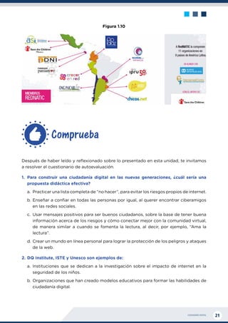 CIUDADANÍA DIGITAL 21
Después de haber leído y reflexionado sobre lo presentado en esta unidad, te invitamos
a resolver el cuestionario de autoevaluación.
1.	Para construir una ciudadanía digital en las nuevas generaciones, ¿cuál sería una
propuesta didáctica efectiva?
a.	 Practicar una lista completa de “no hacer”, para evitar los riesgos propios de internet.
b.	Enseñar a confiar en todas las personas por igual, al querer encontrar ciberamigos
en las redes sociales.
c.	 Usar mensajes positivos para ser buenos ciudadanos, sobre la base de tener buena
información acerca de los riesgos y cómo conectar mejor con la comunidad virtual,
de manera similar a cuando se fomenta la lectura, al decir, por ejemplo, “Ama la
lectura”.
d.	Crear un mundo en línea personal para lograr la protección de los peligros y ataques
de la web.
2.	DQ Institute, ISTE y Unesco son ejemplos de:
a.	Instituciones que se dedican a la investigación sobre el impacto de internet en la
seguridad de los niños.
b.	Organizaciones que han creado modelos educativos para formar las habilidades de
ciudadanía digital.
Comprueba
Figura 1.10
 
