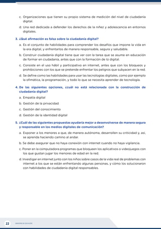 MINISTERIO DE EDUCACIÓN
22
c.	Organizaciones que tienen su propio sistema de medición del nivel de ciudadanía
digital.
d.	Una red dedicada a defender los derechos de la niñez y adolescencia en entornos
digitales.
3.	¿Qué afirmación es falsa sobre la ciudadanía digital?
a.	Es el conjunto de habilidades para comprender los desafíos que impone la vida en
la era digital, y enfrentarlos de manera responsable, segura y saludable.
b.	Construir ciudadanía digital tiene que ver con la tarea que se asume en educación
de formar en ciudadanía, antes que con la formación de lo digital.
c.	Consiste en el uso hábil y participativo en internet, antes que con los bloqueos y
prohibiciones con los que se pretende enfrentar los peligros que subyacen en la red.
d.	Se define como las habilidades para usar las tecnologías digitales, como por ejemplo
la ofimática, la programación, y todo lo que se necesita aprender de tecnología.
4.	
De las siguientes opciones, ¿cuál no está relacionada con la construcción de
ciudadanía digital?
a.	 Empatía digital
b.	Gestión de la privacidad
c.	 Gestión del conocimiento
d.	Gestión de la identidad digital
5.	¿Cuál de las siguientes propuestas ayudaría mejor a desenvolverse de manera segura
y responsable en los medios digitales de comunicación?
a.	Exponer a los menores a que, de manera autónoma, desarrollen su criticidad y, así,
se aprenda haciendo camino al andar.
b. Se debe asegurar que no haya conexión con internet cuando no haya vigilancia.
c. Poner en la computadora programas que bloqueen los aplicativos o videojuegos con
los que gustan jugar los menores de edad en la red.
d. Investigar en internet junto con los niños sobre casos de la vida real de problemas con
internet a los que se están enfrentando algunas personas, y cómo los solucionaron
con habilidades de ciudadanía digital responsables.
 