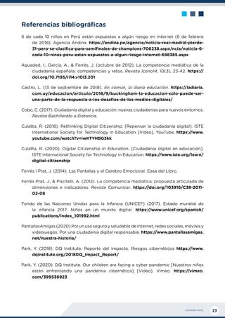 CIUDADANÍA DIGITAL 23
Referencias bibliográficas
6 de cada 10 niños en Perú están expuestos a algún riesgo en Internet (6 de febrero
de 2018). Agencia Andina. https://andina.pe/agencia/noticia-real-madrid-pierde-
31-pero-se-clasifica-para-semifinales-de-champions-706238.aspx/ncia/noticia-6-
cada-10-ninos-peru-estan-expuestos-a-algun-riesgo-internet-698385.aspx
Aguaded, I., García, A., & Ferrés, J. (octubre de 2012). La competencia mediática de la
ciudadanía española: competencias y retos. Revista Icono14, 10(3), 23-42. https://
doi.org/10.7195/ri14.v10i3.201
Castro, L. (13 de septiembre de 2018). En común, la diaria educación. https://ladiaria.
com.uy/educacion/articulo/2018/9/buckingham-la-educacion-solo-puede-ser-
una-parte-de-la-respuesta-a-los-desafios-de-los-medios-digitales/
Cobo, C. (2017). Ciudadanía digital y educación: nuevas ciudadanías para nuevos entornos.
Revista Bachillerato a Distancia.
Culatta, R. (2018). Rethinking Digital Citizenship. [Repensar la ciudadanía digital]. ISTE
International Society for Technology in Education [Video]. YouTube. https://www.
youtube.com/watch?v=iwKTYHBG5kk
Culatta, R. (2020). Digital Citizenship in Education. [Ciudadanía digital en educación].
ISTE International Society for Technology in Education. https://www.iste.org/learn/
digital-citizenship
Ferrés i Prat, J. (2014). Las Pantallas y el Cerebro Emocional. Casa del Libro.
Ferrés Prat, J., & Piscitelli, A. (2012). La competencia mediática: propuesta articulada de
dimensiones e indicadores. Revista Comunicar. https://doi.org/103916/C38-2011-
02-08
Fondo de las Naciones Unidas para la Infancia (UNICEF) (2017). Estado mundial de
la infancia 2017: Niños en un mundo digital. https://www.unicef.org/spanish/
publications/index_101992.html
PantallasAmigas (2020) Por un uso seguro y saludable de internet, redes sociales, móviles y
videojuegos. Por una ciudadanía digital responsable. https://www.pantallasamigas.
net/nuestra-historia/
Park, Y. (2018). DQ Institute. Reporte del impacto. Riesgos cibernéticos https://www.
dqinstitute.org/2018DQ_Impact_Report/
Park, Y. (2020). DQ Institute. Our children are facing a cyber pandemic [Nuestros niños
están enfrentando una pandemia cibernética] [Video]. Vimeo. https://vimeo.
com/399536923
 