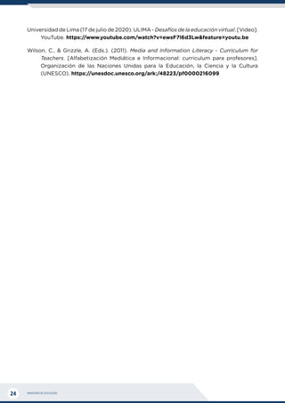 MINISTERIO DE EDUCACIÓN
24
Universidad de Lima (17 de julio de 2020). ULIMA - Desafíos de la educación virtual. [Video].
YouTube. https://www.youtube.com/watch?v=ewsF7l6d3Lw&feature=youtu.be
Wilson, C., & Grizzle, A. (Eds.). (2011). Media and Information Literacy - Curriculum for
Teachers. [Alfabetización Mediática e Informacional: curriculum para profesores].
Organización de las Naciones Unidas para la Educación, la Ciencia y la Cultura
(UNESCO). https://unesdoc.unesco.org/ark:/48223/pf0000216099
 