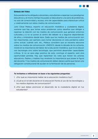 CIUDADANÍA DIGITAL 3
Síntesis del Video
Esta pandemia ha obligado a docentes y estudiantes a repensar sus paradigmas
educativos y al mismo tiempo ha puesto al descubierto una serie de problemas,
no solo de conectividad y acceso, sino de capacidades para interactuar crítica
y creativamente con estos medios de comunicación.
Julio César Mateus, experto en educación mediática y ciudadanía digital,
sostiene que hay que tomar estos problemas como desafíos que obligan a
repensar la relación con los medios de comunicación que generan entornos
culturales y si no se ponen al centro del debate va a seguirse dependiendo
de ellos y mirándolos desde lejos. Dado que los medios de comunicación son
tan importantes, por ejemplo, para tomar decisiones en esta pandemia sobre
cómo actuar, cuándo salir, etc., Mateus considera que se necesita educarse
sobre los medios de comunicación. UNESCO, desde la década de los ochenta,
insiste en la importancia de hablar de la educación mediática, que no es educar
con tecnología sino sobre tecnología, que permitirá desarrollar capacidades
críticas. Si no se saca algo positivo de esto, concluye el experto, será otra
oportunidad perdida. Hay que replantear los roles que tienen los actores
educativos. Padres y madres hoy revaloran la importancia que posee la figura
del docente. Y los medios de comunicación deben darse cuenta que tienen una
obligación constitucional de ayudar en la formación de las personas.
Te invitamos a reflexionar en base a las siguientes preguntas:
1.	 ¿Por qué es importante hablar de la educación mediática hoy?
2.	 ¿Cuál es el rol del docente en la educación frente al uso de las tecnologías y
los medios digitales de comunicación?
3.	¿Por qué debes promover el desarrollo de la ciudadanía digital en tus
estudiantes?
 