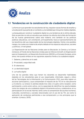 MINISTERIO DE EDUCACIÓN
4
1.1	 Tendencias en la construcción de ciudadanía digital
La forma en que aprenden los estudiantes de hoy, requiere nuevas formas de enseñar y
una educación que parta de un contexto y una realidad que incluya los medios digitales.
La búsqueda por construir ciudadanía digital es una tendencia de la última década.
Esto se percibe no solo en estudios que analizan los efectos de la falta de formación
de las nuevas generaciones sobre esta materia, sino también en las políticas
públicas educativas, con orientación, principalmente, hacia el aprovechamiento de
los beneficios del uso responsable de las tecnologías digitales, frente a los posibles
riesgos, los cuales son materia de amplio debate en los espacios educativos, sociales
y políticos, a nivel global.
La Organización de las Naciones Unidas para la Educación, la Ciencia y la Cultura
(Unesco), el Fondo de las Naciones Unidas para la Infancia (Unicef), la Organización
para la Cooperación y el Desarrollo Económicos (OECD) y el Consejo Europeo, entre
otros, han puesto énfasis en los siguientes aspectos frente a la ciudadanía digital:
1.	 Deberes y derechos en la web
2.	Privacidad y seguridad web
3.	El ciberacoso
4.	La identidad digital
5.	La huella digital
Uno de los grandes retos que tienen los docentes es desarrollar habilidades
digitales en los estudiantes para el uso responsable, informado, seguro y ético
de las Tecnologías de la Información y la Comunicación (TIC), que ellos logren un
accionar participativo, y que comprendan el impacto de las TIC en la vida personal
y el entorno. La Unesco lo plantea desde tres roles: el sujeto como receptor, como
participante y como actor activo, con la capacidad de identificar las oportunidades
como los riesgos de una ciudadanía digital críticamente activa y colaborativa, en su
participación en la era de internet, tanto como la comprensión de asuntos humanos,
culturales, económicos y sociales relacionados con el uso de las TIC, así como la
aplicación de conductas pertinentes a esa comprensión y a los principios que la
orientan. (Unesco, 2013).
Analiza
 