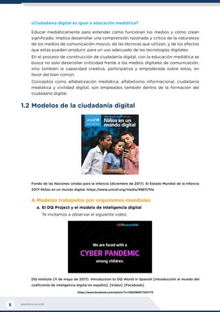 MINISTERIO DE EDUCACIÓN
6
¿Ciudadanía digital es igual a educación mediática?
Educar mediáticamente para entender cómo funcionan los medios y cómo crean
significado, implica desarrollar una comprensión razonada y crítica de la naturaleza
de los medios de comunicación masivo, de las técnicas que utilizan, y de los efectos
que estas pueden producir, para un uso adecuado de las tecnologías digitales.
En el proceso de construcción de ciudadanía digital, con la educación mediática se
busca no solo desarrollar criticidad frente a los medios digitales de comunicación,
sino también la capacidad creativa, participativa y empoderada sobre estos, en
favor del bien común.
Conceptos como alfabetización mediática, alfabetismo informacional, ciudadanía
mediática y civilidad digital, son empleados también dentro de la formación del
ciudadano digital.
1.2	Modelos de la ciudadanía digital
Fondo de las Naciones Unidas para la Infancia (diciembre de 2017). El Estado Mundial de la Infancia
2017–Niños en un mundo digital. https://www.unicef.org/media/48611/file
A.	
Modelos trabajados por organismos mundiales
a.	El DQ Project y el modelo de inteligencia digital
Te invitamos a observar el siguiente video:
DQ Institute (11 de mayo de 2017). Introduction to DQ World in Spanish [Introducción al mundo del
coeficiente de inteligencia digital en español]. [Video]. [Facebook].
https://www.facebook.com/watch/?v=1392089077537173
 