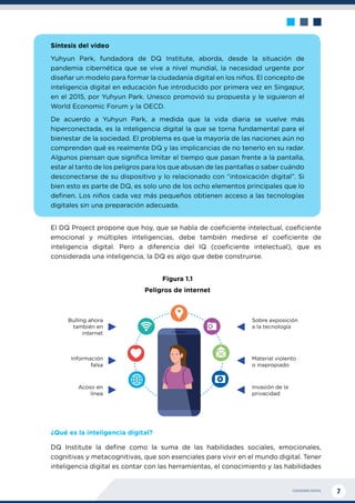 CIUDADANÍA DIGITAL 7
Síntesis del video
Yuhyun Park, fundadora de DQ Institute, aborda, desde la situación de
pandemia cibernética que se vive a nivel mundial, la necesidad urgente por
diseñar un modelo para formar la ciudadanía digital en los niños. El concepto de
inteligencia digital en educación fue introducido por primera vez en Singapur,
en el 2015, por Yuhyun Park. Unesco promovió su propuesta y le siguieron el
World Economic Forum y la OECD.
De acuerdo a Yuhyun Park, a medida que la vida diaria se vuelve más
hiperconectada, es la inteligencia digital la que se torna fundamental para el
bienestar de la sociedad. El problema es que la mayoría de las naciones aún no
comprendan qué es realmente DQ y las implicancias de no tenerlo en su radar.
Algunos piensan que significa limitar el tiempo que pasan frente a la pantalla,
estar al tanto de los peligros para los que abusan de las pantallas o saber cuándo
desconectarse de su dispositivo y lo relacionado con “intoxicación digital”. Si
bien esto es parte de DQ, es solo uno de los ocho elementos principales que lo
definen. Los niños cada vez más pequeños obtienen acceso a las tecnologías
digitales sin una preparación adecuada.
El DQ Project propone que hoy, que se habla de coeficiente intelectual, coeficiente
emocional y múltiples inteligencias, debe también medirse el coeficiente de
inteligencia digital. Pero a diferencia del IQ (coeficiente intelectual), que es
considerada una inteligencia, la DQ es algo que debe construirse.
Figura 1.1
Peligros de internet
¿Qué es la inteligencia digital?
DQ Institute la define como la suma de las habilidades sociales, emocionales,
cognitivas y metacognitivas, que son esenciales para vivir en el mundo digital. Tener
inteligencia digital es contar con las herramientas, el conocimiento y las habilidades
Bulling ahora
también en
internet
Información
falsa
Acoso en
línea
Invasión de la
privacidad
Material violento
o inapropiado
Sobre exposición
a la tecnología
 