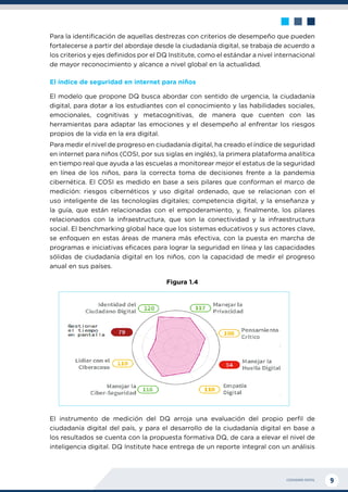 CIUDADANÍA DIGITAL 9
Para la identificación de aquellas destrezas con criterios de desempeño que pueden
fortalecerse a partir del abordaje desde la ciudadanía digital, se trabaja de acuerdo a
los criterios y ejes definidos por el DQ Institute, como el estándar a nivel internacional
de mayor reconocimiento y alcance a nivel global en la actualidad.
El índice de seguridad en internet para niños
El modelo que propone DQ busca abordar con sentido de urgencia, la ciudadanía
digital, para dotar a los estudiantes con el conocimiento y las habilidades sociales,
emocionales, cognitivas y metacognitivas, de manera que cuenten con las
herramientas para adaptar las emociones y el desempeño al enfrentar los riesgos
propios de la vida en la era digital.
Para medir el nivel de progreso en ciudadanía digital, ha creado el índice de seguridad
en internet para niños (COSI, por sus siglas en inglés), la primera plataforma analítica
en tiempo real que ayuda a las escuelas a monitorear mejor el estatus de la seguridad
en línea de los niños, para la correcta toma de decisiones frente a la pandemia
cibernética. El COSI es medido en base a seis pilares que conforman el marco de
medición: riesgos cibernéticos y uso digital ordenado, que se relacionan con el
uso inteligente de las tecnologías digitales; competencia digital, y la enseñanza y
la guía, que están relacionadas con el empoderamiento, y, finalmente, los pilares
relacionados con la infraestructura, que son la conectividad y la infraestructura
social. El benchmarking global hace que los sistemas educativos y sus actores clave,
se enfoquen en estas áreas de manera más efectiva, con la puesta en marcha de
programas e iniciativas eficaces para lograr la seguridad en línea y las capacidades
sólidas de ciudadanía digital en los niños, con la capacidad de medir el progreso
anual en sus países.
Figura 1.4
El instrumento de medición del DQ arroja una evaluación del propio perfil de
ciudadanía digital del país, y para el desarrollo de la ciudadanía digital en base a
los resultados se cuenta con la propuesta formativa DQ, de cara a elevar el nivel de
inteligencia digital. DQ Institute hace entrega de un reporte integral con un análisis
 