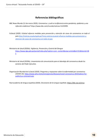 Curso virtual: “Actuando frente al COVID – 19”
10Ministerio de Educación
Referencias bibliográficas
BBC News Mundo (11 de marzo 2020). Coronavirus: ¿cuál es la diferencia entre pandemia, epidemia y una
infección endémica? https://www.bbc.com/mundo/noticias-51235995
EsSalud (2020). EsSalud refuerza medidas para prevención y atención de casos de coronavirus en todo el
país.http://noticias.essalud.gob.pe/?inno-noticia=essalud-refuerza-medidas-para-prevencion-y-
atencion-de-casos-de-coronavirus-en-todo-el-pais
Ministerio de Salud (2020a). Vigilancia, Prevención y Control del Dengue
https://www.dge.gob.pe/portal/index.php?option=com_content&view=article&id=551&Itemid=38
5
Ministerio de Salud (2020b). Lineamientos de comunicación para el abordaje del coronavirus desde los
sectores del Poder Ejecutivo.
Organización Mundial de la Salud (2020). Preguntas y respuestas sobre la enfermedad por coronavirus
(COVID-19). https://www.who.int/es/emergencies/diseases/novel-coronavirus-2019/advice-for-
public/q-a-coronaviruses
Real academia de lengua española (2020). Diccionario de la Lengua española. https://dle.rae.es/virus
 
