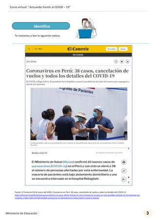Curso virtual: “Actuando frente al COVID – 19”
3Ministerio de Educación
Te invitamos a leer la siguiente noticia.
Fuente: El Comercio (14 de marzo del 2020). Coronavirus en Perú: 38 casos, cancelación de vuelos y todos los detalles del COVID-19
https://elcomercio.pe/lima/sucesos/coronavirus-en-peru-ultimo-minuto-en-vivo-coronavirus-en-peru-en-vivo-prohiben-eventos-se-incrementan-las-
compras-y-todo-sobre-la-enfermedad-coronavirus-en-latinoamerica-minsa-martin-vizcarra-noticia/
Identifica
 