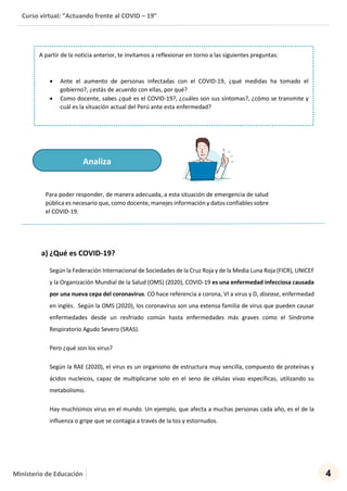 Curso virtual: “Actuando frente al COVID – 19”
4Ministerio de Educación
Para poder responder, de manera adecuada, a esta situación de emergencia de salud
pública es necesario que, como docente, manejes información y datos confiables sobre
el COVID-19.
a) ¿Qué es COVID-19?
Según la Federación Internacional de Sociedades de la Cruz Roja y de la Media Luna Roja (FICR), UNICEF
y la Organización Mundial de la Salud (OMS) (2020), COVID-19 es una enfermedad infecciosa causada
por una nueva cepa del coronavirus. CO hace referencia a corona, VI a virus y D, disease, enfermedad
en inglés. Según la OMS (2020), los coronavirus son una extensa familia de virus que pueden causar
enfermedades desde un resfriado común hasta enfermedades más graves como el Síndrome
Respiratorio Agudo Severo (SRAS).
Pero ¿qué son los virus?
Según la RAE (2020), el virus es un organismo de estructura muy sencilla, compuesto de proteínas y
ácidos nucleicos, capaz de multiplicarse solo en el seno de células vivas específicas, utilizando su
metabolismo.
Hay muchísimos virus en el mundo. Un ejemplo, que afecta a muchas personas cada año, es el de la
influenza o gripe que se contagia a través de la tos y estornudos.
A partir de la noticia anterior, te invitamos a reflexionar en torno a las siguientes preguntas:
 Ante el aumento de personas infectadas con el COVID-19, ¿qué medidas ha tomado el
gobierno?, ¿estás de acuerdo con ellas, por qué?
 Como docente, sabes ¿qué es el COVID-19?, ¿cuáles son sus síntomas?, ¿cómo se transmite y
cuál es la situación actual del Perú ante esta enfermedad?
Analiza
 
