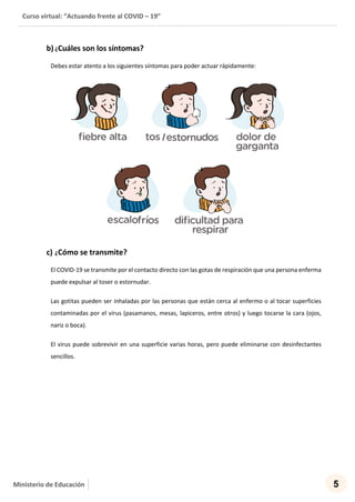 Curso virtual: “Actuando frente al COVID – 19”
5Ministerio de Educación
b) ¿Cuáles son los síntomas?
Debes estar atento a los siguientes síntomas para poder actuar rápidamente:
c) ¿Cómo se transmite?
El COVID-19 se transmite por el contacto directo con las gotas de respiración que una persona enferma
puede expulsar al toser o estornudar.
Las gotitas pueden ser inhaladas por las personas que están cerca al enfermo o al tocar superficies
contaminadas por el virus (pasamanos, mesas, lapiceros, entre otros) y luego tocarse la cara (ojos,
nariz o boca).
El virus puede sobrevivir en una superficie varias horas, pero puede eliminarse con desinfectantes
sencillos.
 