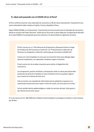 Curso virtual: “Actuando frente al COVID – 19”
8Ministerio de Educación
f) ¿Qué está pasando con el COVID-19 en el Perú?
El Perú confirmó el primer caso importado de coronavirus el 06 de marzo del presente. El paciente 0 tuvo
como antecedente haber estado en España, Francia y República Checa.
Según MINSA (2020b), en el documento “Lineamientos de comunicación para el abordaje del coronavirus
desde los sectores del Poder Ejecutivo” señala que el Perú ante la alerta dada por la Organización Mundial
de la Salud (OMS) se ha preparado para esta situación y ha desarrollado las siguientes acciones:
El 11 de marzo con D.S. 008-2020-SA el Gobierno Central dispone la emergencia sanitaria a nivel nacional
por 90 días.
El Perú cuenta con un “Plan Nacional de Preparación y Respuesta frente al riesgo
de introducción del Coronavirus Covid-19" y el "Protocolo para la Atención de
Personas con Sospechas o Infección confirmada por Coronavirus (COVID-19)".
Cuenta con cinco hospitales en Lima que se encuentran listos para albergar algún
paciente sospechoso, con capacidad a ampliarse según la situación.
El país cuenta con las pruebas necesarias para realizar el diagnóstico del
coronavirus.
Los aeropuertos, puertos marítimos y terrapuertos están en alerta para desarrollar
protocolos de atención inmediata en caso se detecte entre los pasajeros alguno
que muestre los síntomas de este virus.
Está en marcha una campaña de información para la población en general y en
especial para las personas que viajan o retornan al país, así como para los turistas.
Se han emitido alertas epidemiológicas a todos los servicios del país. Estos guían y
dan directrices de cómo actuar.
 