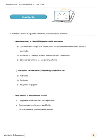 Curso virtual: “Actuando frente al COVID – 19”
9Ministerio de Educación
Te invitamos a realizar las siguientes actividades para comprobar lo aprendido.
1. ¿Cómo se propaga el COVID-19? Elige una o varias alternativas.
a) Contacto directo con gotas de respiración de una persona enferma expulsadas al toser o
estornudar.
b) Por tocarse la cara luego de haber tocado superficies contaminadas.
c) Conversar por teléfono con una persona enferma.
2. ¿Cuáles son los síntomas de una persona que padece COVID-19?
a) Fiebre alta
b) Escalofríos
c) Tos y dolor de garganta
3. ¿Qué medidas se han tomado en el Perú?
a) Campaña de información para toda la población
b) Alertar para generar temor en la población
c) Evitar reuniones de gran cantidad de personas
Comprueba
 