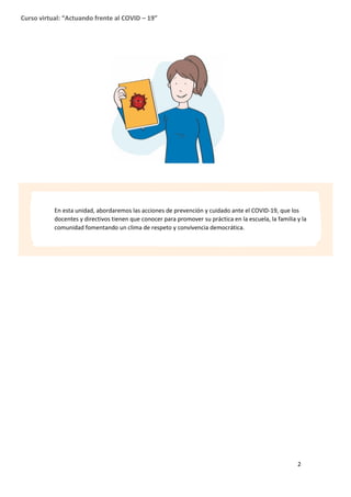 2
Curso virtual: “Actuando frente al COVID – 19”
En esta unidad, abordaremos las acciones de prevención y cuidado ante el COVID-19, que los
docentes y directivos tienen que conocer para promover su práctica en la escuela, la familia y la
comunidad fomentando un clima de respeto y convivencia democrática.
 