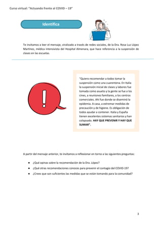 3
Curso virtual: “Actuando frente al COVID – 19”
Te invitamos a leer el mensaje, viralizado a través de redes sociales, de la Dra. Rosa Luz López
Martínez, médica intensivista del Hospital Almenara, que hace referencia a la suspensión de
clases en las escuelas.
A partir del mensaje anterior, te invitamos a reflexionar en torno a las siguientes preguntas:
● ¿Qué opinas sobre la recomendación de la Dra. López?
● ¿Qué otras recomendaciones conoces para prevenir el contagio del COVID-19?
● ¿Crees que son suficientes las medidas que se están tomando para la comunidad?
Identifica
“Quiero recomendar a todos tomar la
suspensión como una cuarentena. En Italia
la suspensión inicial de clases y labores fue
tomada como asueto y la gente se fue a los
cines, a reuniones familiares, a los centros
comerciales. Ahí fue donde se diseminó la
epidemia. A casa, a extremar medidas de
precaución y de higiene. Es obligación de
todos ayudar a contener. Italia y España
tienen excelentes sistemas sanitarios y han
colapsado. HAY QUE PREVENIR Y HAY QUE
SUMAR”.
 