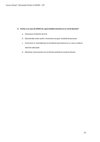 10
Curso virtual: “Actuando frente al COVID – 19”
3. Frente a un caso de COVID-19, ¿qué medidas tomarías en tu rol de docente?
a. Comunicar al director de la IE.
b. Recomendar evitar asistir a reuniones con gran cantidad de personas.
c. Comunicar la necesidad que el estudiante permanezca en su casa y reciba la
atención adecuada.
d. Mantener comunicación con la familia evitando el contacto directo.
 