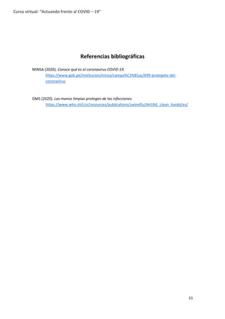 11
Curso virtual: “Actuando frente al COVID – 19”
Referencias bibliográficas
MINSA (2020). Conoce qué es el coronavirus COVID-19.
https://www.gob.pe/institucion/minsa/campa%C3%B1as/699-protegete-del-
coronavirus
OMS (2020). Las manos limpias protegen de las infecciones.
https://www.who.int/csr/resources/publications/swineflu/AH1N1_clean_hands/es/
 