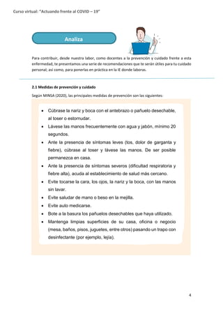 4
Curso virtual: “Actuando frente al COVID – 19”
Para contribuir, desde nuestra labor, como docentes a la prevención y cuidado frente a esta
enfermedad, te presentamos una serie de recomendaciones que te serán útiles para tu cuidado
personal; así como, para ponerlas en práctica en la IE donde laboras.
2.1 Medidas de prevención y cuidado
Según MINSA (2020), las principales medidas de prevención son las siguientes:
Analiza
 Cúbrase la nariz y boca con el antebrazo o pañuelo desechable,
al toser o estornudar.
 Lávese las manos frecuentemente con agua y jabón, mínimo 20
segundos.
 Ante la presencia de síntomas leves (tos, dolor de garganta y
fiebre), cúbrase al toser y lávese las manos. De ser posible
permanezca en casa.
 Ante la presencia de síntomas severos (dificultad respiratoria y
fiebre alta), acuda al establecimiento de salud más cercano.
 Evite tocarse la cara, los ojos, la nariz y la boca, con las manos
sin lavar.
 Evite saludar de mano o beso en la mejilla.
 Evite auto medicarse.
 Bote a la basura los pañuelos desechables que haya utilizado.
 Mantenga limpias superficies de su casa, oficina o negocio
(mesa, baños, pisos, juguetes, entre otros) pasando un trapo con
desinfectante (por ejemplo, lejía).
 