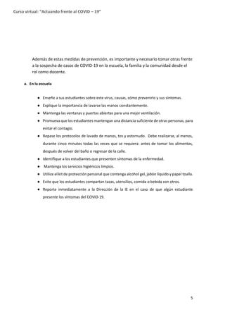 5
Curso virtual: “Actuando frente al COVID – 19”
Además de estas medidas de prevención, es importante y necesario tomar otras frente
a la sospecha de casos de COVID-19 en la escuela, la familia y la comunidad desde el
rol como docente.
a. En la escuela
● Enseñe a sus estudiantes sobre este virus, causas, cómo prevenirlo y sus síntomas.
● Explique la importancia de lavarse las manos constantemente.
● Mantenga las ventanas y puertas abiertas para una mejor ventilación.
● Promueva que los estudiantes mantengan una distancia suficiente de otras personas, para
evitar el contagio.
● Repase los protocolos de lavado de manos, tos y estornudo. Debe realizarse, al menos,
durante cinco minutos todas las veces que se requiera: antes de tomar los alimentos,
después de volver del baño o regresar de la calle.
● Identifique a los estudiantes que presenten síntomas de la enfermedad.
● Mantenga los servicios higiénicos limpios.
● Utilice el kit de protección personal que contenga alcohol gel, jabón líquido y papel toalla.
● Evite que los estudiantes compartan tazas, utensilios, comida o bebida con otros.
● Reporte inmediatamente a la Dirección de la IE en el caso de que algún estudiante
presente los síntomas del COVID-19.
 