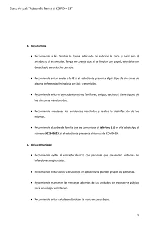 6
Curso virtual: “Actuando frente al COVID – 19”
b. En la familia
● Recomiende a las familias la forma adecuada de cubrirse la boca y nariz con el
antebrazo al estornudar. Tenga en cuenta que, si se limpian con papel, este debe ser
desechado en un tacho cerrado.
● Recomiende evitar enviar a la IE si el estudiante presenta algún tipo de síntomas de
alguna enfermedad infecciosa de fácil transmisión.
● Recomiende evitar el contacto con otros familiares, amigos, vecinos si tiene alguno de
los síntomas mencionados.
● Recomiende mantener los ambientes ventilados y realice la desinfección de los
mismos.
● Recomiende al padre de familia que se comunique al teléfono 113 o vía WhatsApp al
número 952842623, si el estudiante presenta síntomas de COVID-19.
c. En la comunidad
● Recomiende evitar el contacto directo con personas que presenten síntomas de
infecciones respiratorias.
● Recomiende evitar asistir a reuniones en donde haya grandes grupos de personas.
● Recomiende mantener las ventanas abiertas de las unidades de transporte público
para una mejor ventilación.
● Recomiende evitar saludarse dándose la mano o con un beso.
 
