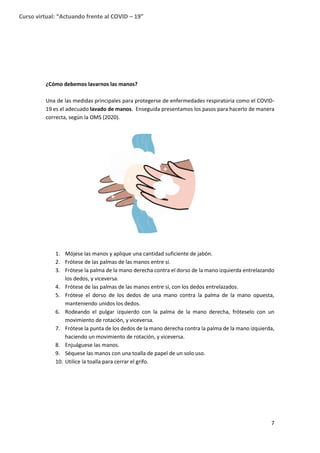 7
Curso virtual: “Actuando frente al COVID – 19”
¿Cómo debemos lavarnos las manos?
Una de las medidas principales para protegerse de enfermedades respiratoria como el COVID-
19 es el adecuado lavado de manos. Enseguida presentamos los pasos para hacerlo de manera
correcta, según la OMS (2020).
1. Mójese las manos y aplique una cantidad suficiente de jabón.
2. Frótese de las palmas de las manos entre sí.
3. Frótese la palma de la mano derecha contra el dorso de la mano izquierda entrelazando
los dedos, y viceversa.
4. Frótese de las palmas de las manos entre sí, con los dedos entrelazados.
5. Frótese el dorso de los dedos de una mano contra la palma de la mano opuesta,
manteniendo unidos los dedos.
6. Rodeando el pulgar izquierdo con la palma de la mano derecha, fróteselo con un
movimiento de rotación, y viceversa.
7. Frótese la punta de los dedos de la mano derecha contra la palma de la mano izquierda,
haciendo un movimiento de rotación, y viceversa.
8. Enjuáguese las manos.
9. Séquese las manos con una toalla de papel de un solo uso.
10. Utilice la toalla para cerrar el grifo.
 