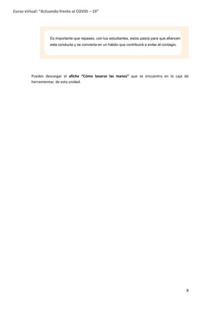8
Curso virtual: “Actuando frente al COVID – 19”
Puedes descargar el afiche “Cómo lavarse las manos” que se encuentra en la caja de
herramientas de esta unidad.
Es importante que repases, con tus estudiantes, estos pasos para que afiancen
esta conducta y se convierta en un hábito que contribuirá a evitar el contagio.
 