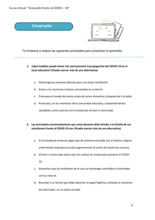 9
Curso virtual: “Actuando frente al COVID – 19”
Te invitamos a realizar las siguientes actividades para comprobar lo aprendido.
1. ¿Qué medidas puede tomar Ud. para prevenir la propagación del COVID-19 en el
local educativo? (Puede marcar más de una alternativa)
a. Mantenga las ventanas abiertas para una mejor ventilación.
b. Asista a las reuniones masivas convocadas en su barrio.
c. Promueva el lavado de manos antes de tomar alimentos y después de ir al baño.
d. Promueva, en los miembros de la comunidad educativa, comportamientos
saludables como cubrirse con el antebrazo al toser o estornudar.
2. Las principales recomendaciones que como docente debe brindar a la familia de sus
estudiantes frente al COVID-19 son: (Puede marcar más de una alternativa)
a. Si el estudiante presenta algún tipo de síntoma vinculado con el resfrío o alguna
enfermedad respiratoria acuda urgentemente al centro de salud más cercano.
b. Al toser o estornudar basta solo con utilizar las manos para prevenir el COVID-
19.
c. Garantizar que los ambientes de la casa se mantengan ventilados e iluminados
con luz natural.
d. Recordar a su familia que debe desechar el papel higiénico utilizado al momento
de estornudar, en un tacho cerrado.
Comprueba
 