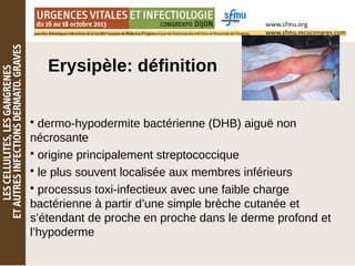 Erysipèle: définition
• dermo-hypodermite bactérienne (DHB) aiguë non
nécrosante
• origine principalement streptococcique
• le plus souvent localisée aux membres inférieurs
• processus toxi-infectieux avec une faible charge
bactérienne à partir d’une simple brèche cutanée et
s’étendant de proche en proche dans le derme profond et
l’hypoderme
 