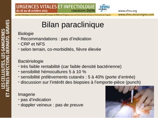 Bilan paraclinique
Biologie
- Recommandations : pas d’indication
- CRP et NFS
- selon terrain, co-morbidités, fièvre élevée
Bactériologie
- très faible rentabilité (car faible densité bactérienne)
- sensibilité hémocultures 5 à 10 %
- sensibilité prélèvements cutanés : 5 à 40% (porte d’entrée)
- discussion sur l’intérêt des biopsies à l’emporte-pièce (punch)
Imagerie
- pas d’indication
- doppler veineux : pas de preuve
 