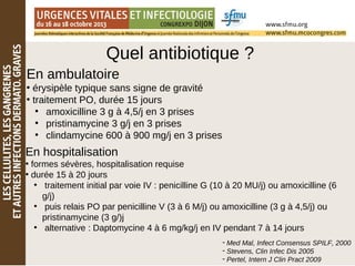 Quel antibiotique ?
En ambulatoire
• érysipèle typique sans signe de gravité
• traitement PO, durée 15 jours
●
amoxicilline 3 g à 4,5/j en 3 prises
●
pristinamycine 3 g/j en 3 prises
●
clindamycine 600 à 900 mg/j en 3 prises
En hospitalisation
• formes sévères, hospitalisation requise
• durée 15 à 20 jours
●
traitement initial par voie IV : penicilline G (10 à 20 MU/j) ou amoxicilline (6
g/j)
●
puis relais PO par penicilline V (3 à 6 M/j) ou amoxicilline (3 g à 4,5/j) ou
pristinamycine (3 g/)j
●
alternative : Daptomycine 4 à 6 mg/kg/j en IV pendant 7 à 14 jours
- Med Mal, Infect Consensus SPILF, 2000
- Stevens, Clin Infec Dis 2005
- Pertel, Intern J Clin Pract 2009
 