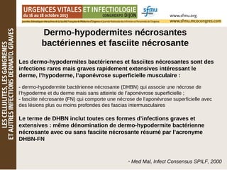 Dermo-hypodermites nécrosantes
bactériennes et fasciite nécrosante
Les dermo-hypodermites bactériennes et fasciites nécrosantes sont des
infections rares mais graves rapidement extensives intéressant le
derme, l’hypoderme, l’aponévrose superficielle musculaire :
- dermo-hypodermite bactérienne nécrosante (DHBN) qui associe une nécrose de
l’hypoderme et du derme mais sans atteinte de l’aponévrose superficielle ;
- fasciite nécrosante (FN) qui comporte une nécrose de l’aponévrose superficielle avec
des lésions plus ou moins profondes des fascias intermusculaires
Le terme de DHBN inclut toutes ces formes d’infections graves et
extensives : même dénomination de dermo-hypodermite bactérienne
nécrosante avec ou sans fasciite nécrosante résumé par l’acronyme
DHBN-FN
- Med Mal, Infect Consensus SPILF, 2000
 