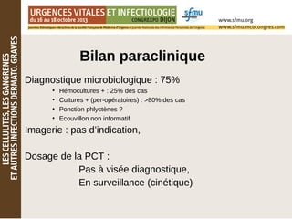 Bilan paraclinique
Diagnostique microbiologique : 75%
●
Hémocultures + : 25% des cas
●
Cultures + (per-opératoires) : >80% des cas
●
Ponction phlyctènes ?
●
Ecouvillon non informatif
Imagerie : pas d’indication,
Dosage de la PCT :
Pas à visée diagnostique,
En surveillance (cinétique)
 