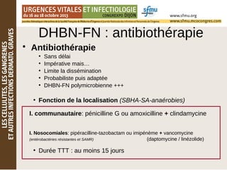 • Antibiothérapie
●
Sans délai
●
Impérative mais…
●
Limite la dissémination
●
Probabiliste puis adaptée
●
DHBN-FN polymicrobienne +++
●
Fonction de la localisation (SBHA-SA-anaérobies)
●
Durée TTT : au moins 15 jours
I. communautaire: pénicilline G ou amoxicilline + clindamycine
I. Nosocomiales: pipéracilline-tazobactam ou imipénème + vancomycine
(entérobactéries résistantes et SAMR) (daptomycine / linézolide)
DHBN-FN : antibiothérapie
 
