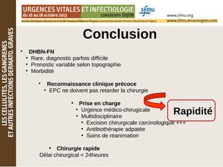 Conclusion
• DHBN-FN
●
Rare, diagnostic parfois difficile
●
Pronostic variable selon topographie
●
Morbidité
• Reconnaissance clinique précoce
●
EPC ne doivent pas retarder la chirurgie
• Prise en charge
●
Urgence médico-chirugicale
●
Multidisciplinaire
●
Excision chirurgicale carcinologique +++
●
Antibiothérapie adpatée
●
Soins de réanimation
• Chirurgie rapide
Délai chirurgical < 24heures
Rapidité
 