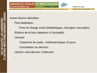 Autres lésions abordées :
Pied diabétique :
Prise en charge mixte (diabétologue, chirurgien vasculaire)
Œdème de la face (attention à l’érysipèle)
Urticaire
Traitement de sortie : Antihistaminique 15 jours
Consultation au décours
Lésions vésiculeuses / bulleuses
…
 