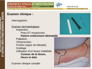 Examen clinique :
Interrogatoire,
Examen dermatologique
Inspection
Peau ET muqueuses,
Patient entièrement déshabillé
Palpation,
Vitropression,
Friction (signe de Nikolski)
Grattage
Utilisation d’un feutre indélébile
Contour de la lésion,
Heure et date
Examen clinique complet
 