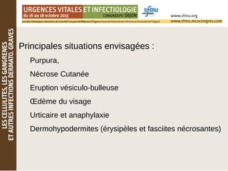 Principales situations envisagées :
Purpura,
Nécrose Cutanée
Eruption vésiculo-bulleuse
Œdème du visage
Urticaire et anaphylaxie
Dermohypodermites (érysipèles et fasciites nécrosantes)
 