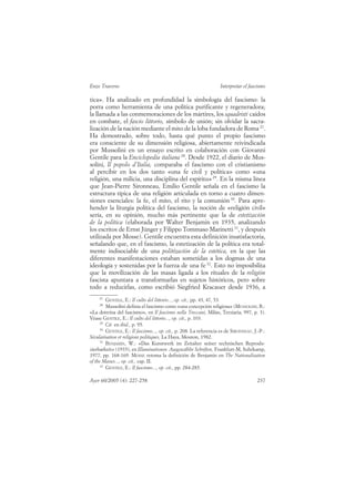 Enzo Traverso                                                       Interpretar el fascismo

tica». Ha analizado en profundidad la simbología del fascismo: la
porra como herramienta de una política purificante y regeneradora;
la llamada a las conmemoraciones de los mártires, los squadristi caídos
en combate, el fascio littorio, símbolo de unión; sin olvidar la sacra-
lización de la nación mediante el mito de la loba fundadora de Roma 27.
Ha demostrado, sobre todo, hasta qué punto el propio fascismo
era consciente de su dimensión religiosa, abiertamente reivindicada
por Mussolini en un ensayo escrito en colaboración con Giovanni
Gentile para la Enciclopedia italiana 28. Desde 1922, el diario de Mus-
solini, Il popolo d’Italia, comparaba el fascismo con el cristianismo
al percibir en los dos tanto «una fe civil y política» como «una
religión, una milicia, una disciplina del espíritu» 29. En la misma línea
que Jean-Pierre Sironneau, Emilio Gentile señala en el fascismo la
estructura típica de una religión articulada en torno a cuatro dimen-
siones esenciales: la fe, el mito, el rito y la comunión 30. Para apre-
hender la liturgia política del fascismo, la noción de «religión civil»
sería, en su opinión, mucho más pertinente que la de estetización
de la política (elaborada por Walter Benjamin en 1935, analizando
los escritos de Ernst Jünger y Filippo Tommaso Marinetti 31, y después
utilizada por Mosse). Gentile encuentra esta definición insatisfactoria,
señalando que, en el fascismo, la estetización de la política era total-
mente indisociable de una politización de la estética, en la que las
diferentes manifestaciones estaban sometidas a los dogmas de una
ideología y sostenidas por la fuerza de una fe 32. Esto no imposibilita
que la movilización de las masas ligada a los rituales de la religión
fascista apuntara a transformarlas en sujetos históricos, pero sobre
todo a reducirlas, como escribió Siegfried Kracauer desde 1936, a
     27
        GENTILE, E.: Il culto del littorio..., op. cit., pp. 43, 47, 53.
     28
        Mussolini definía el fascismo como «una concepción religiosa» (MUSSOLINI, B.:
«La dottrina del fascismo», en Il fascismo nella Treccani, Milán, Terziaria, 997, p. 3).
Véase GENTILE, E.: Il culto del littorio..., op. cit., p. 103.
     29
        Cit. en ibid., p. 95.
     30
        GENTILE, E.: Il fascismo..., op. cit., p. 208. La referencia es de SIRONNEAU, J.-P.:
Sécularisation et religions politiques, La Haya, Mouton, 1982.
     31
        BENJAMIN, W.: «Das Kunstwerk im Zeitalter seiner technischen Reprodu-
zierbarkeit» (1935), en Illuminationen. Ausgewählte Schriften, Frankfurt-M, Suhrkamp,
1977, pp. 168-169. MOSSE retoma la definición de Benjamin en The Nationalization
of the Masses..., op. cit., cap. II.
     32
        GENTILE, E.: Il fascismo..., op. cit., pp. 284-285.

Ayer 60/2005 (4): 227-258                                                              237
 