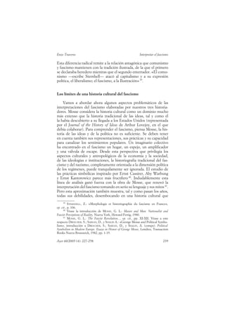 Enzo Traverso                                                  Interpretar el fascismo

Esta diferencia radical remite a la relación antagónica que comunismo
y fascismo mantienen con la tradición ilustrada, de la que el primero
se declaraba heredero mientras que el segundo enterrador. «El comu-
nismo —escribe Sternhell— atacó al capitalismo y a su expresión
política, el liberalismo; el fascismo, a la Ilustración» 39.


Los límites de una historia cultural del fascismo

    Vamos a abordar ahora algunos aspectos problemáticos de las
interpretaciones del fascismo elaboradas por nuestros tres historia-
dores. Mosse considera la historia cultural como un dominio mucho
más extenso que la historia tradicional de las ideas, tal y como él
la había descubierto a su llegada a los Estados Unidos (representada
por el Journal of the History of Ideas de Arthur Lovejoy, en el que
debía colaborar). Para comprender el fascismo, piensa Mosse, la his-
toria de las ideas y de la política no es suficiente. Se deben tener
en cuenta también sus representaciones, sus prácticas y su capacidad
para canalizar los sentimientos populares. Un imaginario colectivo
ha encontrado en el fascismo un hogar, un espejo, un amplificador
y una válvula de escape. Desde esta perspectiva que privilegia los
aspectos culturales y antropológicos de la economía y la sociedad,
de las ideologías e instituciones, la historiografía tradicional del fas-
cismo y del nazismo, completamente orientada a la dimensión política
de los regímenes, puede tranquilamente ser ignorada. El estudio de
las prácticas simbólicas inspirado por Ernst Cassirer, Aby Warbung
y Ernst Kantorowicz parece más fructífero 40. Indudablemente esta
línea de análisis ganó fuerza con la obra de Mosse, que renovó la
interpretación del fascismo tomando en serio su lenguaje y sus mitos 41.
Pero esta aproximación también muestra, tal y como pasan los años,
todas sus debilidades, desembocando en una historia cultural que
    39
          STERNHELL, Z.: «Morphologie et historiographie du fascisme en France»,
op. cit., p. 106.
     40
          Véase la introducción de MOSSE, G. L.: Masses and Man. Nationalist and
Fascist Perceptions of Reality, Nueva York, Howard Fertig, 1980.
     41
          MOSSE, G. L.: The Fascist Revolution..., op. cit., pp. XI-XII. Véase a este
respecto DRESCHER, S.; SABEAN, D., y SHALIN A.: «George Mosse and Political Symbo-
lism», introducción a DRESCHER, S.; SABEAN, D., y SHALIN, A. (comps): Political
Symbolism in Modern Europe. Essays in Honor of George Mosse, Londres, Transaction
Books Nueva Brunswick, 1982, pp. 1-19.

Ayer 60/2005 (4): 227-258                                                        239
 