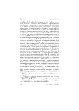 Enzo Traverso                                                      Interpretar el fascismo

hasta Kant, desde la Revolución inglesa del siglo XVII hasta la revo-
lución americana y francesa» 48. Pero su tendencia a reducir el fascismo
a su ideología y a capturar su «esencia», en sentido «platónico»,
en un proceso intelectual aislado de su contexto social, véase hipos-
tasiado en una especie de «arquetipo ideológico» 49, presenta límites
considerables, aunque diferentes, de los que se encuentran en Mosse.
En efecto, la aproximación de Sternhell se caracteriza no sólo por
su indiferencia hacia la mitología y el simbolismo fascistas, sino, más
en general, por su rechazo sistemático de toda contribución de la
historia social. El fascismo, explica a sus críticos, tiene «razones inte-
lectuales profundas», añadiendo que, para comprenderlo, «la historia
social no será de gran ayuda» 50. En un conjunto de obras cons-
tantemente reeditadas y enriquecidas, Sternhell ha presentado el fas-
cismo como una corriente ideológica aparecida en Francia a finales
del siglo XIX, en la época del affaire Dreyfus, que naturalmente desem-
bocó en el régimen de Vichy en 1940. Esto sería el resultado de
la confluencia y de la fusión de dos tradiciones políticas hasta entonces
antinómicas, una de izquierdas y otra de derechas. La derecha revo-
lucionaria, primera manifestación del fascismo, sería el producto de
una síntesis entre corrientes de derecha que, bajo el impacto de
la sociedad de masas, habrían dado a su nacionalismo una impronta
populista, y corrientes de izquierda que, habiendo pasado por una
revisión del marxismo y liberadas respecto de la tradición de la Ilus-
tración, habrían tomado una orientación nacionalista. El rechazo com-
partido de la democracia política y del liberalismo sería la base de
esta fusión sincrética entre derecha populista e izquierda nacionalista
dando lugar a una nueva forma de «socialismo nacional» 51. El triunfo
del darwinismo social, del racismo, del conservadurismo antirrepu-
blicano, del antiliberalismo, del antisemitismo, del elitismo antide-
mocrático, de la revisión antimaterialista y antirracionalista del mar-
xismo y de una crítica de la modernidad que estimulaba una obsesión
por la decadencia, habrían creado un sustrato favorable al nacimiento
del fascismo, precedido por el boulangerismo y finalmente por el
     48
          STERNHELL, Z.: «Le concept de fascisme», en Naissance de l’idéologie fasciste...,
op. cit., pp. 28-29.
     49
          STERNHELL, Z.: «L’archetipo ideologico», entrevista con M. Diani y M. Nacci,
I viaggi di Erodoto, 6 (1988), p. 89.
     50
          STERNHELL, Z.: «Morphologie et historiographie du fascisme», op. cit., p. 50.
     51
          STERNHELL, Z.: La droite révolutionnaire. Les origines françaises du fascisme
1885-1914, París, Seuil, 1978 (reed. París, Folio-Gallimard, 1997).

242                                                          Ayer 60/2005 (4): 227-258
 