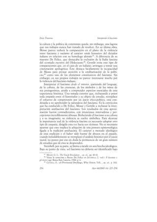 Enzo Traverso                                                     Interpretar el fascismo

la cultura y la política de exterminio queda, sin embargo, una laguna
que sus trabajos nunca han tratado de resolver. En su última obra,
Mosse parece reducir la comparación en el plano de la violencia
entre fascismo y nazismo al carácter «más humano» del dictador
italiano en relación con su homólogo alemán 87. A diferencia de su
maestro De Felice, que destacaba la exclusión de la Italia fascista
del «costado oscuro» del Holocausto 88, Gentile evita este tipo de
comparaciones que, en el caso de un italiano, arriesgan a tomar una
connotación apologética. Éste destaca lúcidamente la incapacidad
de Mosse para prestar atención a la «militarización de la políti-
ca» 89 como uno de los elementos constitutivos del fascismo. Sin
embargo, en sus propios trabajos no parece interesarse mucho por
la violencia del fascismo italiano.
     Interpretar el fascismo desde el interior, partiendo del lenguaje,
de la cultura, de las creencias, de los símbolos y de los mitos de
sus protagonistas, ayuda a comprender aspectos esenciales de esta
experiencia histórica. Una mirada exterior que, rechazando a priori
toda empatía entre el historiador y su objeto de estudio, reemplace
el esfuerzo de comprensión por un juicio ético-político, está con-
denada a no aprehender la naturaleza del fascismo. Es la convicción
que ha conducido a De Felice, Mosse y Gentile a rechazar la inter-
pretación antifascista del fascismo. Los resultados de esta aproxi-
mación fueron contradictorios, con intuiciones innovadoras y per-
cepciones increíblemente obtusas. Reduciendo el fascismo a su cultura
y a su imaginario, su violencia se vuelve simbólica. Para alcanzar
la importancia real de la violencia fascista es necesario adoptar otro
tipo de empatía, dirigida esta vez hacia sus víctimas. No es necesario
apuntar que esto implica la adopción de una postura epistemológica
ligada a la tradición antifascista. El carácter a menudo ideológico
de esta tradición y el haber sido fuente de abusos en el pasado,
cuando indudablemente se reemplazó el análisis histórico por el juicio
moral, no ponen por eso en duda la pertinencia de un gran número
de estudios que de ésta se desprenden.
     Sternhell, por su parte, se limita a incidir en una brecha ideológica.
Bajo su punto de vista, «el fascismo no debería ser identificado bajo
      87
          MOSSE, G. L.: The Fascist Revolution..., op. cit., pp. 40-41.
      88
          Véase la entrevista a Renzo De Felice en JACOBELLI, J. (ed.): Il fascismo e
gli storici oggi, Roma-Bari, Laterza, 1988, p. 6.
      89
          GENTILE, E.: «A Provisional Dwelling», What History Tells..., op. cit., p. 102.

254                                                        Ayer 60/2005 (4): 227-258
 