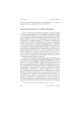 Enzo Traverso                                                       Interpretar el fascismo

de los rasgos de esta fascistización (Sternhell hablaría de «impreg-
nación» fascista) resulta ser el recurso a la violencia.


Interpretación del fascismo y uso público de la historia

     Es este el momento de cambiar de enfoque. Si dejamos de lado
las interpretaciones del fascismo y procedemos al análisis de su impac-
to en la conciencia histórica y en la memoria colectiva de los países
cuya recepción ha sido más importante, la situación cambia de color.
Mosse desbrozó el camino y la historiografía actual reconoce hoy
unánimemente su papel de pionero. Sus estudios contribuyeron al
impulso de la memoria del Holocausto en el mundo occidental y
fueron recibidos como un esfuerzo indispensable para comprender
el nazismo, su cultura, así como el sustrato histórico de sus crímenes.
Su situación de intelectual judío alemán exiliado no daba pie a pro-
yectar ninguna ambigüedad sobre el significado de sus esfuerzos de
comprensión del fascismo desde el interior, procediendo por empatía.
Como afirmaba con ocasión de una entrevista, poco antes de su
muerte, el Holocausto reconsideró la cultura europea en su conjunto;
esto es por lo que añadía que «todas mis obras tocan de una manera
o de otra la catástrofe judía de mi época» 94.
     Su defensa de la campaña «anti-antifascista» de De Felice y de
sus discípulos, sin embargo, presenta algunas ambigüedades. En Italia,
la renovación de los paradigmas interpretativos del fascismo se ins-
cribió en un contexto cultural y político marcado por la reconsi-
deración de la legitimidad ética y política del antifascismo. Los estu-
dios incardinados en la dimensión cultural y simbólica del fascismo
acompañaron su despolitización en tanto que objeto de memoria,
contribuyendo a neutralizar sus posturas conflictivas. Fue al calor
de la reivindicación neopositivista de un estudio científico y despo-
litizado de la historia del fascismo como se produjo en Italia, con
la bendición de la derecha y de los medios de comunicación, la
reconciliación de la nación con su pasado. La frontera entre com-
prensión y legitimación se desdibujó poco a poco. La liturgia del
fascismo fue inscrita en el patrimonio nacional, mientras que el anti-
fascismo fue descalificado como acción de una minoría. El fascismo
      94
           Cit. en ASCHHEIM, S. E.: «George L. Mosse at 80», op. cit., p. 301.

256                                                          Ayer 60/2005 (4): 227-258
 