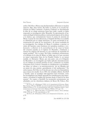 Enzo Traverso                                                       Interpretar el fascismo

ambos. De Felice y Mosse eran dos historiadores diferentes en muchos
aspectos. Diez años menor, De Felice se formó en la escuela his-
toricista de Delio Cantimori y Federico Chabord, no descubriendo
la obra de su colega americano hasta bien tarde, cuando ya había
empezado su investigación sobre Mussolini. Su aproximación al fas-
cismo privilegió la historia política e institucional respecto de la cultura
y la estética, que contrariamente fueron el centro de atención de
Mosse. A pesar de estas diferencias, el biógrafo del Duce no ocultaba
su admiración por su colega americano, en quien encontraba la sis-
tematización de varias de sus intuiciones y de ciertos resultados de
su investigación. Los trabajos de Mosse le ayudaron a precisar su
visión del fascismo como fenómeno de naturaleza moderna y revo-
lucionaria, a observar en la nacionalización de las masas la fuente
del consenso popular en el régimen de Mussolini y finalmente a
rastrear los orígenes del fascismo en una tradición de izquierdas de
matriz jacobina 5. Por su parte, De Felice contribuyó enormemente
a la difusión de la obra de Mosse en Italia, país en el que encontró
su mayor repercusión fuera de los Estados Unidos (y, en menor
medida, en Alemania). Mosse, por otra parte, veía en el biógrafo
de Mussolini a un investigador que había aplicado sistemáticamente
en sus trabajos un método próximo al suyo, consistente en estudiar
el fascismo desde el interior, tomando en consideración a sus hombres,
sus ideas, su cultura y su autorrepresentación, sin ser filtrados por
un punto de vista exterior, generalmente el del antifascismo 6. En
cierta manera, De Felice es el vínculo que une a los tres historiadores
que centran este estudio. Ya en 1983, éste señalaba a Mosse, Sternhell
y Gentile, junto al sociólogo italo-argentino Gino Germani, como
los investigadores que habían aportado las contribuciones más impor-
tantes y novedosas al análisis del fascismo desde el final de los años
sesenta 7. En cuanto a Sternhell, ha reconocido recientemente sus
afinidades con los «herederos italianos de Renzo De Felice», Pier
      5
        DE FELICE, R.: «Prefazione» (1983), en Le interpretazioni del fascismo, Roma-
Bari, Laterza, 1995, pp. VII-XXV; así como la introducción de De Felice a la edición
italiana de MOSSE, G. L.: La nazionalizzazione delle masse. Simbolismo politico e movi-
menti di massa in Germania (1815-1933), Bolonia, Il Mulino, 1975, pp. 7-18.
      6
        MOSSE, G. L., «Renzo De Felice e il revisionismo storico», Nuova Antologia,
2.206 (1998), pp. 177-186, especialmente, p. 185.
      7
        DE FELICE, R.: «Prefazione» (1983), en Le interpretazioni del fascismo..., op. cit.,
p. IX.

230                                                          Ayer 60/2005 (4): 227-258
 