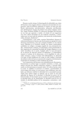 Enzo Traverso                                                     Interpretar el fascismo

     Durante mucho tiempo, la historiografía ha defendido una visión
del fascismo como magma ecléctico compuesto de materiales de recu-
peración, capaz de definirse solamente en negativo en tanto que anti-
liberal, anticomunista, anti-democrático, antisemita, anti-ilustrado,
pero absolutamente incapaz de producir una cultura original y armó-
nica. Según Norberto Bobbio, la coherencia ideológica del fascismo
no era más que aparente y tendía a la fusión de sus negaciones
con otros valores heredados de una tradición autoritaria y conser-
vadora que no tenía nada de moderna y aún menos de revolucionaria:
orden, jerarquía, obediencia 12.
     Contrariamente a esta visión, nuestros historiadores destacan la
coherencia del proyecto fascista, que efectivamente se apropió de varios
elementos preexistentes, pero que consiguió fundirlos en una síntesis
nueva. Disueltos en el maelstrom fascista, los valores conservadores
cambiaban sus códigos y resurgían cargados de una connotación iné-
dita, eminentemente moderna. El darwinismo social transformaba la
idea organicista de comunidad heredada del Antiguo Régimen en una
visión monolítica de la nación, fundada sobre la raza proveniente
de un proceso de selección natural. El militarismo y el imperialismo
mutaron el rechazo de la democracia y de la legalidad en culto al
orden nacional y racial, el rechazo del individualismo en adoración
a la masa, el ideal caballeresco de coraje en culto vitalista e irracional
al combate, la idea de fuerza en proyecto de conquista y de dominación,
el principio de autoridad en visión totalitaria del mundo.
     Los componentes del fascismo eran indudablemente discrepantes.
Encontramos en primer lugar un impulso romántico, es decir, una
mística nacional que idealiza tradiciones antiguas, a menudo fabri-
cando con diversas piezas un pasado mítico. La cultura fascista exalta
la acción, la virilidad, la juventud, el combate, convirtiéndolos en
cierta imagen del cuerpo, en unos gestos, unos emblemas, unos sím-
bolos que deberían redefinir la identidad de la comunidad nacional.
Todos estos valores exigen su antítesis, que se vierte en una mul-
tiplicidad de figuras de la alteridad: la alteridad de género de los
homosexuales y de las mujeres que no aceptan su posición subalterna;
la alteridad física de los disminuidos; la alteridad social de los cri-
minales; la alteridad política de los anarquistas, comunistas y sub-
     12
        BOBBIO, N.: «L’ideologia del fascismo» (1975), en Dal fascismo alla democrazia.
I regimi, le ideologie, le figure e le culture politiche, Milán, Baldini & Castoldi, 1997,
pp. 61-98.

232                                                         Ayer 60/2005 (4): 227-258
 