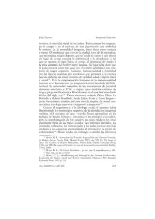 Enzo Traverso                                                    Interpretar el fascismo

versivos; la alteridad racial de los judíos. Todos portan los estigmas,
en el cuerpo y en el espíritu, de una degeneración que simboliza
la antítesis de la normalidad burguesa, tanto física como estética
y moral. El intelectual que vive en la ciudad, lejos de la naturaleza,
que no practica ningún deporte, que no cuida su cuerpo y que piensa
en lugar de actuar encarna la enfermedad y la decadencia, a las
que se oponen el vigor físico, el coraje, el desprecio del miedo y
la ética guerrera del hombre nuevo fascista. No hace falta decir que
el judío encarna como tipo ideal (en el sentido weberiano) este con-
junto de rasgos negativos. Judaísmo, homosexualidad y feminidad
son las figuras negativas por excelencia que permiten a la estética
fascista elaborar sus mitos positivos de virilidad, salud e higiene física
y moral 13. Pero la estigmatización burguesa de la homosexualidad
coexiste en el fascismo con un imaginario erótico heredado del Män-
nerbund (la comunidad masculina de los movimientos de juventud
alemanes anteriores a 1914) e inspira unos modelos estéticos de
origen griego codificados por Wincklemann en el neoclasicismo desde
finales del siglo XVIII 14. Varios escritores —desde Pierre Drieu La
Rochelle a Robert Brasillach, desde Julius Evola a Ernst Jünger—
serán fuertemente atraídos por esta mezcla singular de moral con-
servadora, ideología represiva e imaginario transgresivo 15.
    Gracias al eugenismo y a la ideología racial, el nazismo había
transformado los estereotipos negativos de la alteridad en categorías
médicas. «El concepto de raza —escribe Mosse apoyándose en los
trabajos de Sander Gilman— concernía en un principio a los judíos,
pero la transformación de los outsiders en casos médicos los situó
claramente fuera de las reglas sociales. Los enfermos mentales, los
criminales ordinarios, los homosexuales y los judíos estaban aún más
anclados a sus supuestas anormalidades al introducirse la noción de
enfermedad» 16. Mosse tendía, sin embargo, a asimilar las diferentes
    13
        MOSSE, G. L.: Nationalism and Sexuality: Respectability and Abnormal Sexuality
in Modern Europe, Nueva York, Howard Fertig, 1985, cap. VII; ÍD.: The Image of
Man: The Creation of Modern Masculinity, Nueva York, Oxford University Press,
1996, cap. VIII (La imagen del hombre. La creación de la moderna masculinidad, Madrid,
Talasa, 2000).
    14
        MOSSE, G. L.: The Fascist Revolution..., op. cit., cap. X, especialmente p. 188.
    15
        Ibid., cap. IX, pp. 175-182.
    16
        MOSSE, G. L.: «Bookburning and Betrayal by the German Intellectuals»,
Confronting the Nation. Jewish and Western Nationalism, Hannover NH, Brandeis
University Press, 1993, p. 111.

Ayer 60/2005 (4): 227-258                                                          233
 